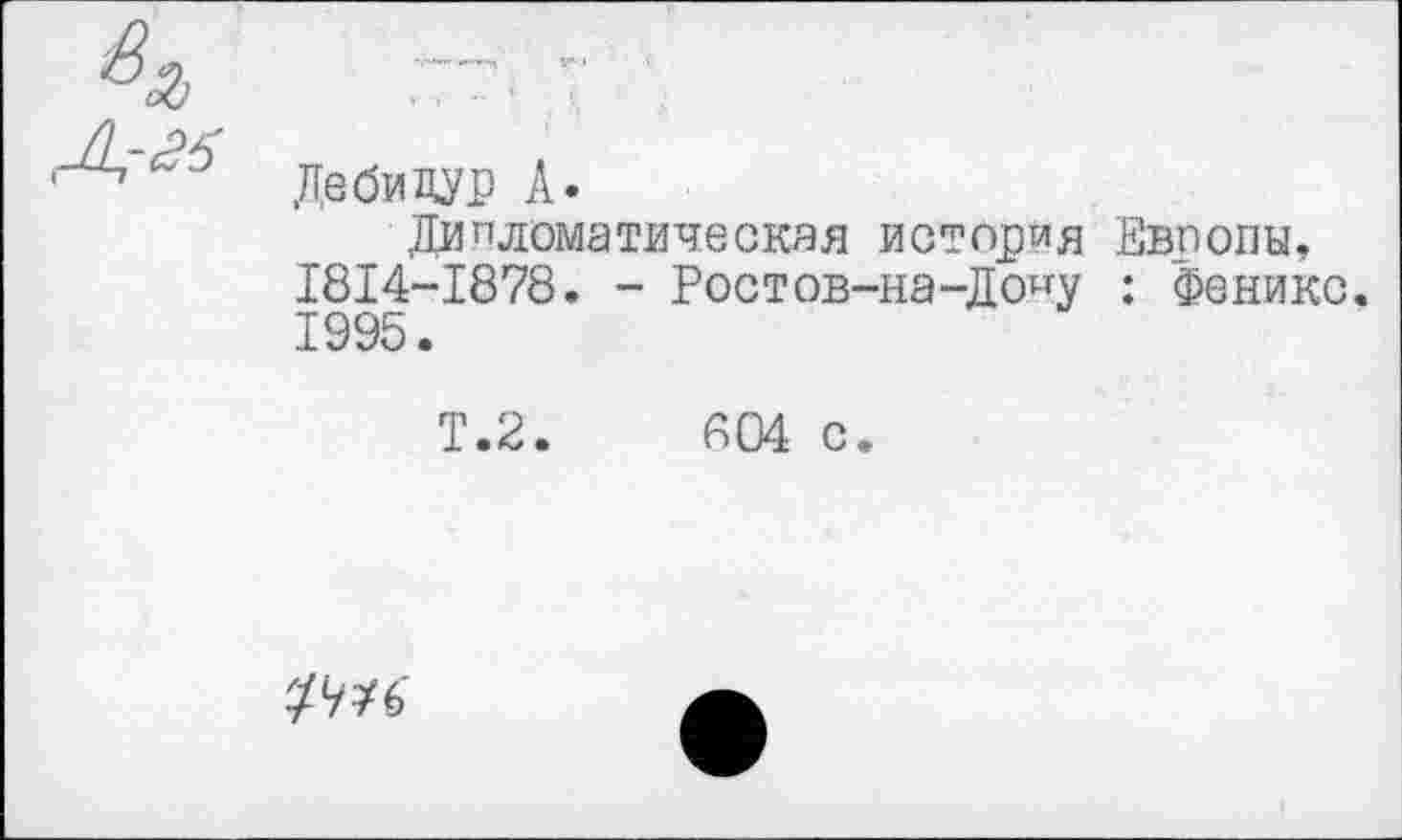 ﻿Дебидур А»
Дипломатическая история Европы, 1814-1878. - Ростов-на-Дону : Феникс. 1995.
Т.2.	804 с.
